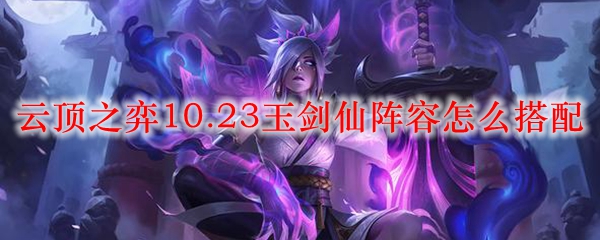 云顶之弈10.23玉剑仙阵容怎么搭配_LOL游戏攻略