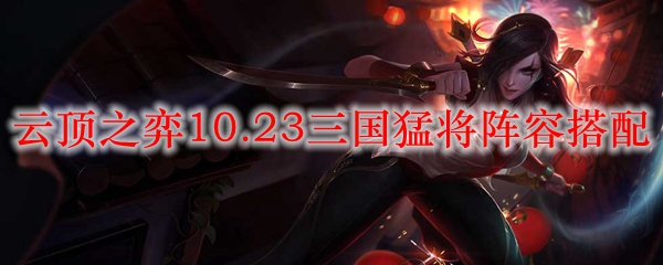 云顶之弈10.23三国猛将阵容搭配_LOL游戏攻略