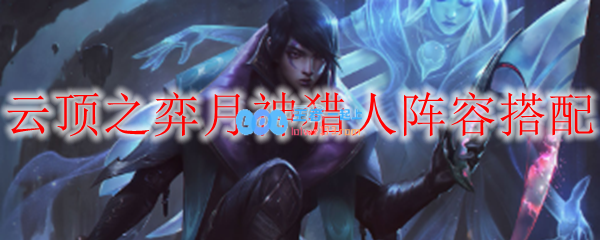 云顶之弈月神猎人阵容搭配_LOL游戏攻略